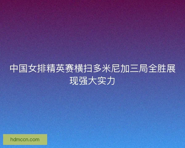 中国女排精英赛横扫多米尼加三局全胜展现强大实力
