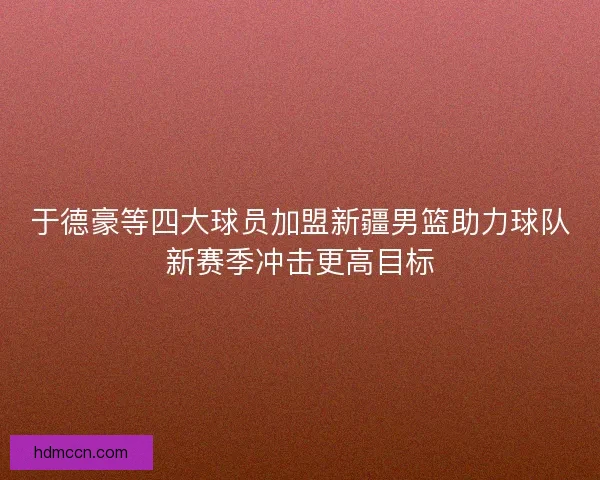 于德豪等四大球员加盟新疆男篮助力球队新赛季冲击更高目标