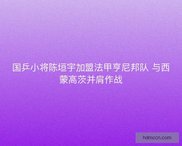 国乒小将陈垣宇加盟法甲亨尼邦队 与西蒙高茨并肩作战