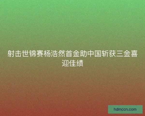 射击世锦赛杨浩然首金助中国斩获三金喜迎佳绩