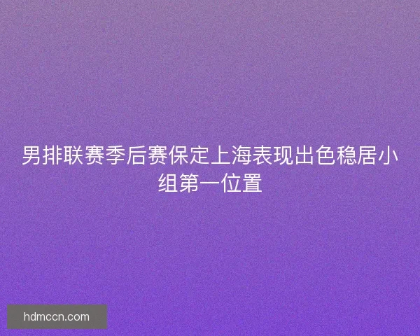 男排联赛季后赛保定上海表现出色稳居小组第一位置