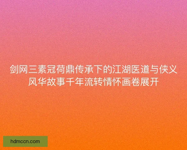 剑网三素冠荷鼎传承下的江湖医道与侠义风华故事千年流转情怀画卷展开 剑网三素冠荷鼎传承下的江湖医道与侠义风华故事千年流转情怀画卷展开