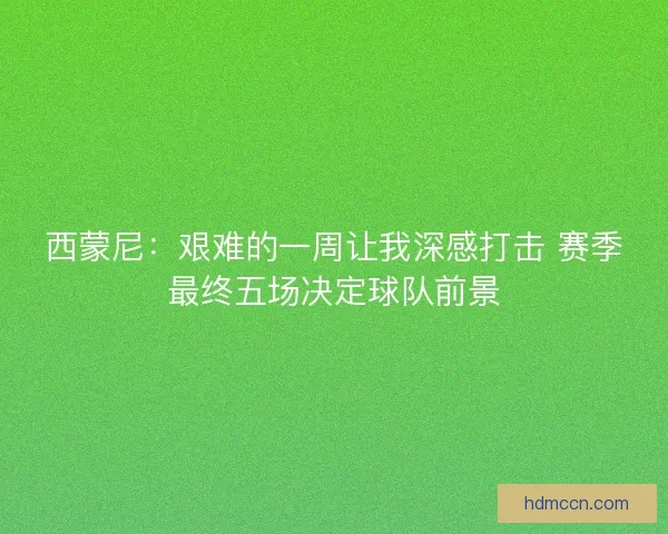 西蒙尼：艰难的一周让我深感打击 赛季最终五场决定球队前景