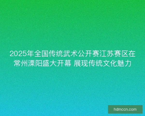 2025年全国传统武术公开赛江苏赛区在常州溧阳盛大开幕 展现传统文化魅力