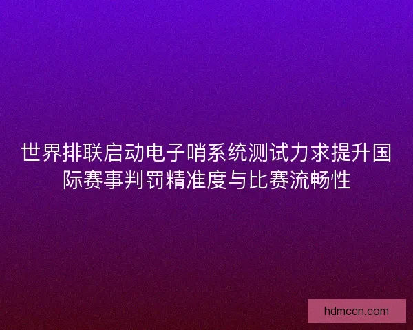 世界排联启动电子哨系统测试力求提升国际赛事判罚精准度与比赛流畅性