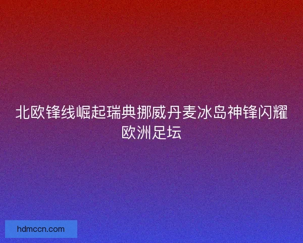 北欧锋线崛起瑞典挪威丹麦冰岛神锋闪耀欧洲足坛
