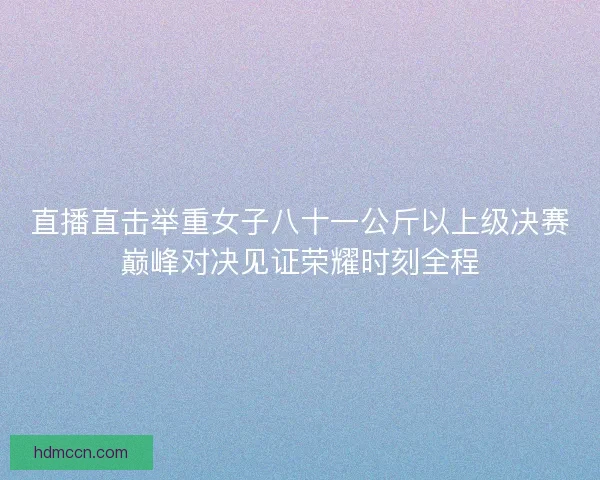 直播直击举重女子八十一公斤以上级决赛巅峰对决见证荣耀时刻全程
