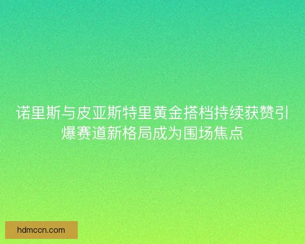 诺里斯与皮亚斯特里黄金搭档持续获赞引爆赛道新格局成为围场焦点 诺里斯与皮亚斯特里黄金搭档持续获赞引爆赛道新格局成为围场焦点