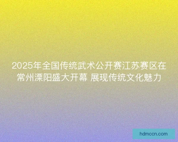 2025年全国传统武术公开赛江苏赛区在常州溧阳盛大开幕 展现传统文化魅力