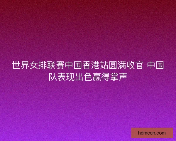 世界女排联赛中国香港站圆满收官 中国队表现出色赢得掌声