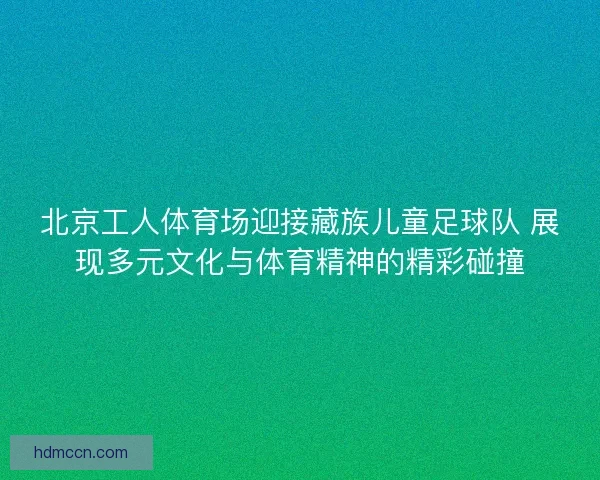 北京工人体育场迎接藏族儿童足球队 展现多元文化与体育精神的精彩碰撞 北京工人体育场迎接藏族儿童足球队 展现多元文化与体育精神的精彩碰撞
