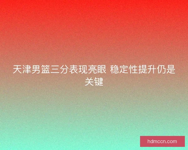 天津男篮三分表现亮眼 稳定性提升仍是关键