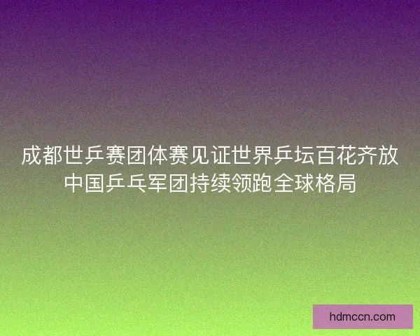 成都世乒赛团体赛见证世界乒坛百花齐放中国乒乓军团持续领跑全球格局