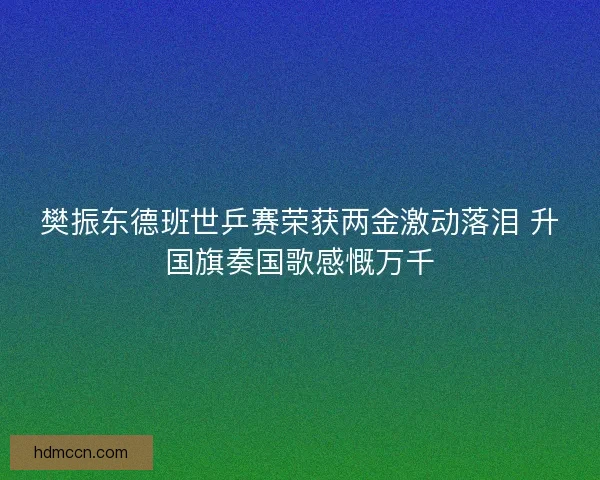 樊振东德班世乒赛荣获两金激动落泪 升国旗奏国歌感慨万千