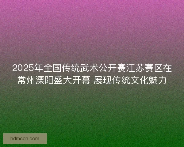 2025年全国传统武术公开赛江苏赛区在常州溧阳盛大开幕 展现传统文化魅力