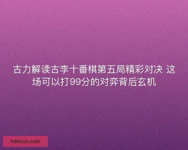 古力解读古李十番棋第五局精彩对决 这场可以打99分的对弈背后玄机