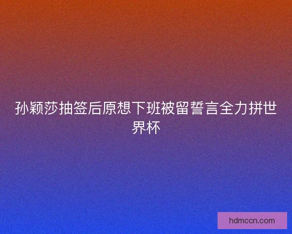 孙颖莎抽签后原想下班被留誓言全力拼世界杯