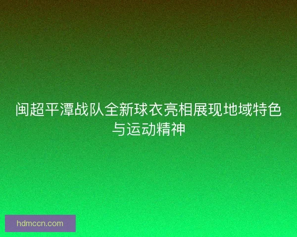 闽超平潭战队全新球衣亮相展现地域特色与运动精神 闽超平潭战队全新球衣亮相展现地域特色与运动精神